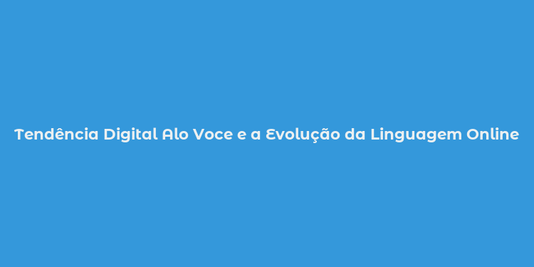 Tendência Digital Alo Voce e a Evolução da Linguagem Online no Brasil