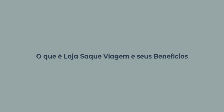 O que é Loja Saque Viagem e seus Benefícios