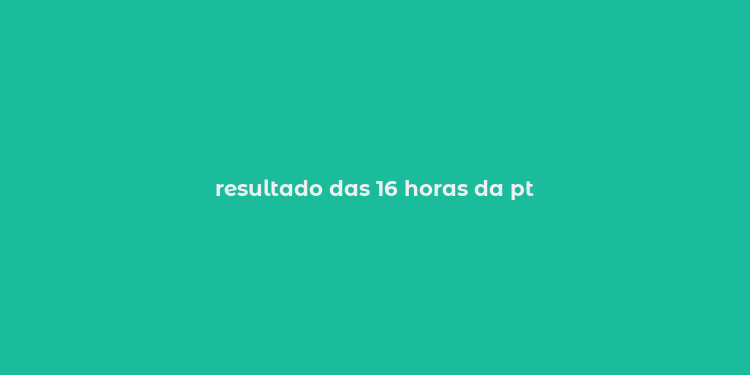 resultado das 16 horas da pt