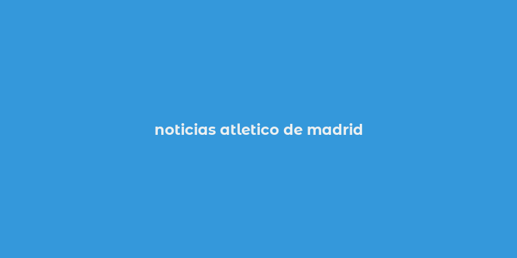 noticias atletico de madrid