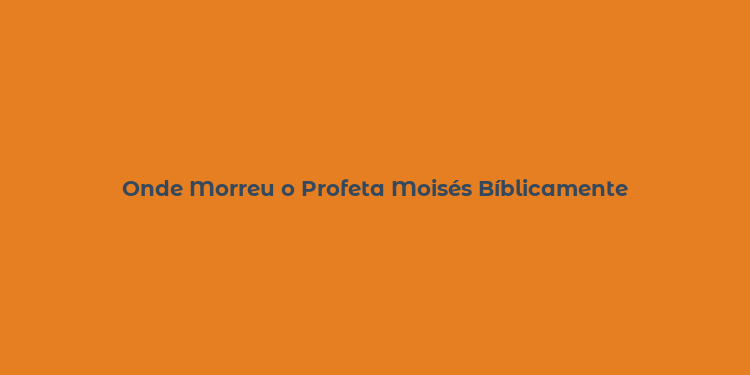 Onde Morreu o Profeta Moisés Bíblicamente