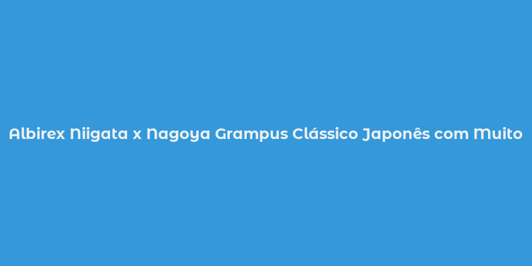 Albirex Niigata x Nagoya Grampus Clássico Japonês com Muito em jogo