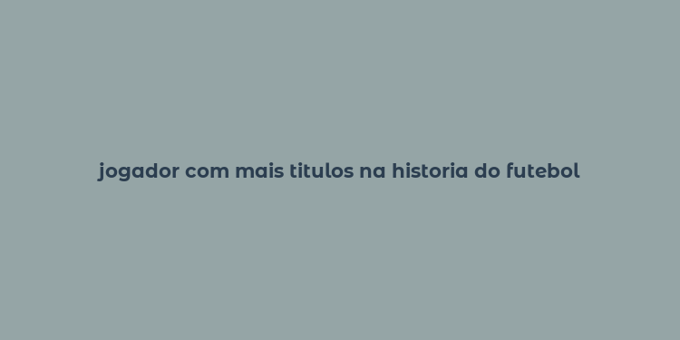 jogador com mais titulos na historia do futebol