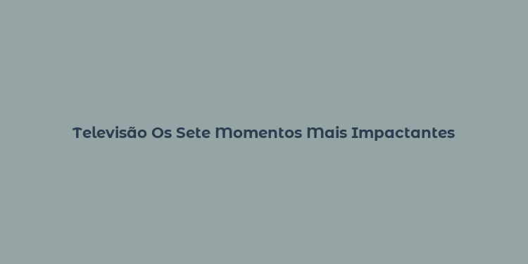 Televisão Os Sete Momentos Mais Impactantes