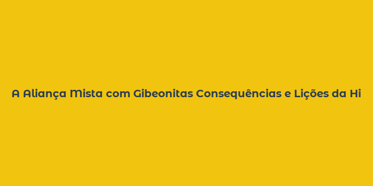 A Aliança Mista com Gibeonitas Consequências e Lições da História Bíblica