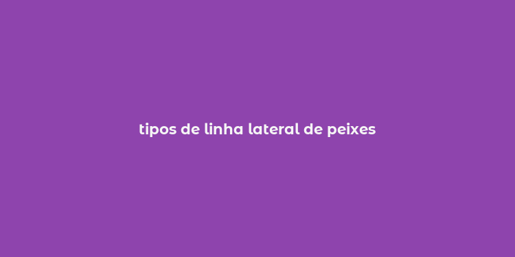 tipos de linha lateral de peixes