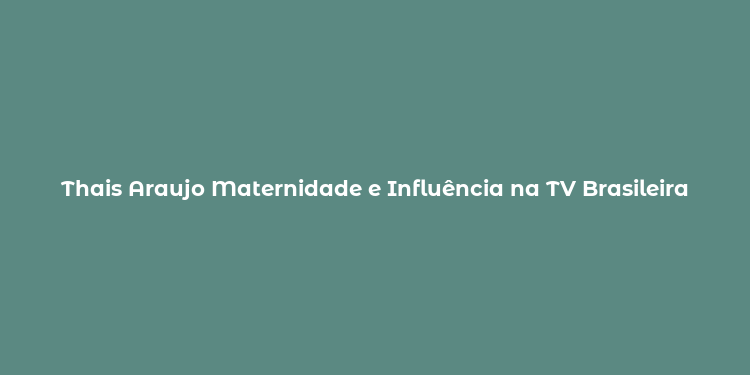 Thais Araujo Maternidade e Influência na TV Brasileira