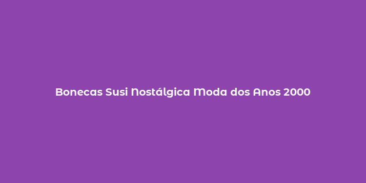 Bonecas Susi Nostálgica Moda dos Anos 2000