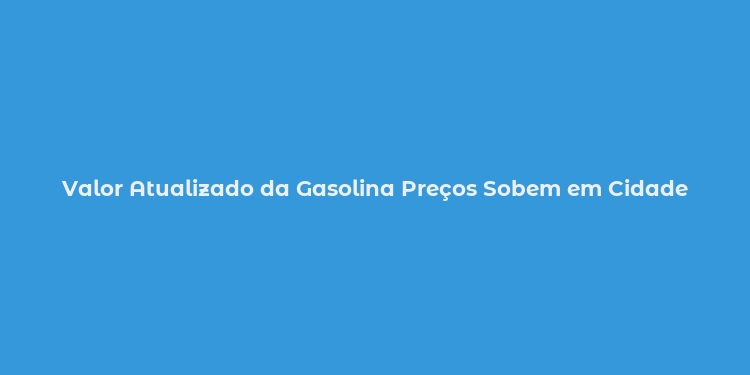 Valor Atualizado da Gasolina Preços Sobem em Cidade