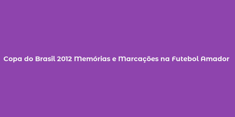 Copa do Brasil 2012 Memórias e Marcações na Futebol Amador e Profissional