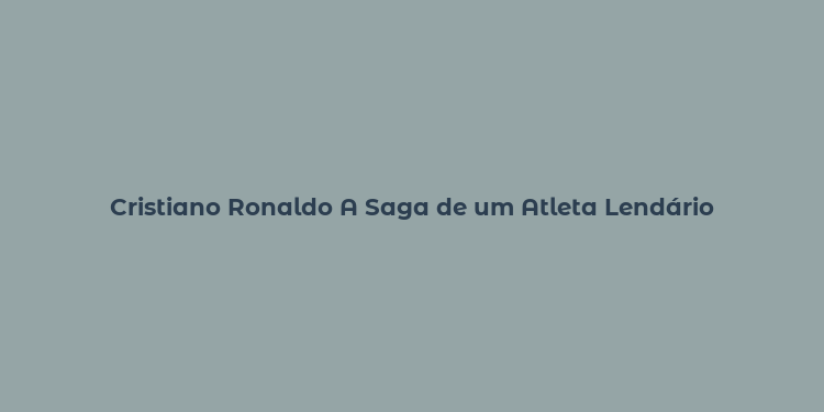 Cristiano Ronaldo A Saga de um Atleta Lendário