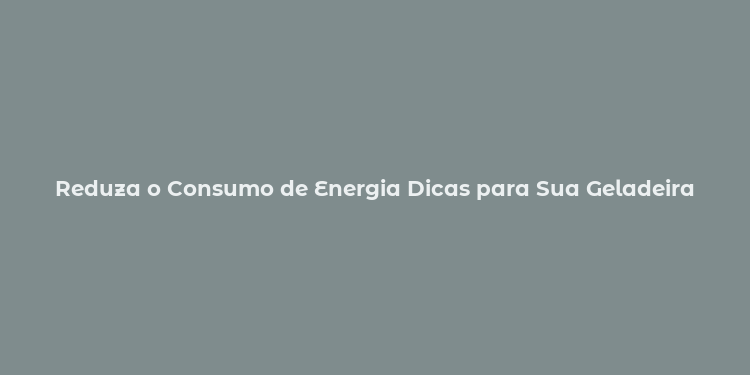 Reduza o Consumo de Energia Dicas para Sua Geladeira