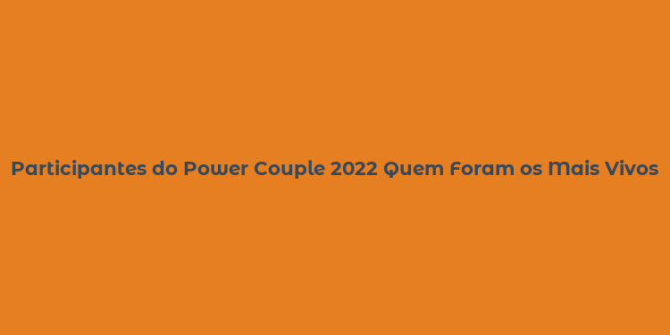 Participantes do Power Couple 2022 Quem Foram os Mais Vivos