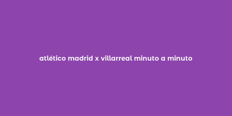 atlético madrid x villarreal minuto a minuto