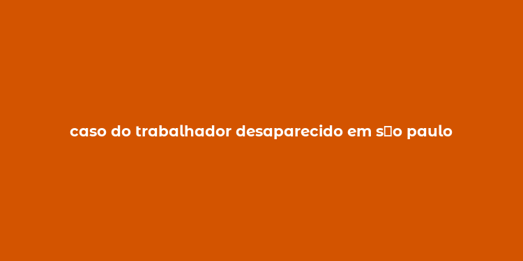 caso do trabalhador desaparecido em s？o paulo