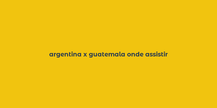 argentina x guatemala onde assistir