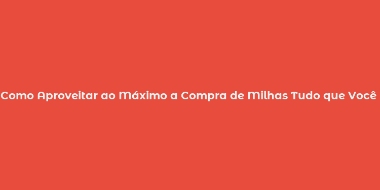 Como Aproveitar ao Máximo a Compra de Milhas Tudo que Você Precisa Saber