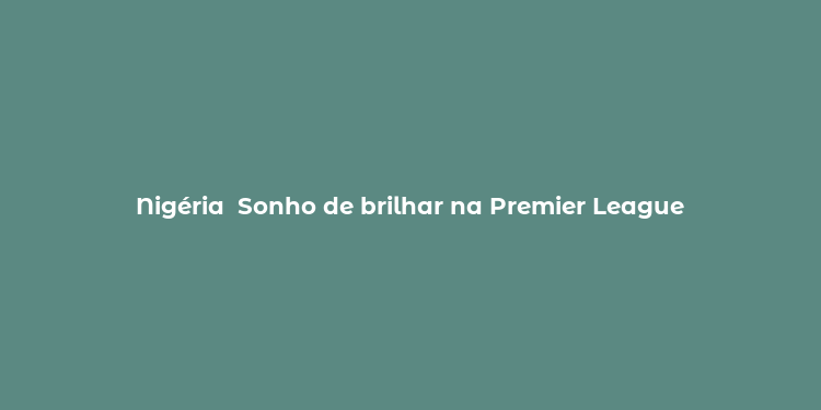 Nigéria  Sonho de brilhar na Premier League