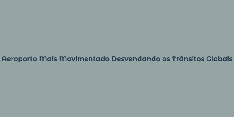 Aeroporto Mais Movimentado Desvendando os Trânsitos Globais