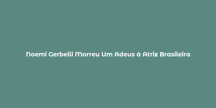 Noemi Gerbelli Morreu Um Adeus à Atriz Brasileira