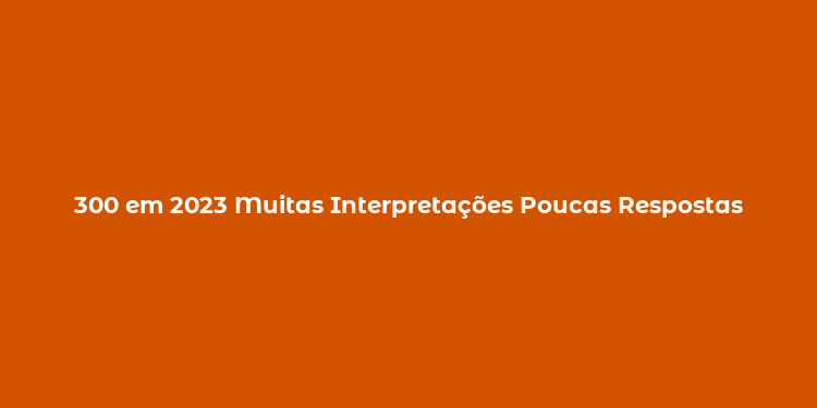 300 em 2023 Muitas Interpretações Poucas Respostas