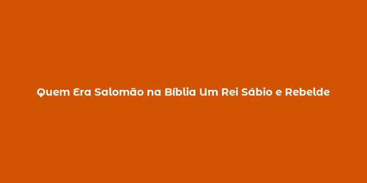 Quem Era Salomão na Bíblia Um Rei Sábio e Rebelde