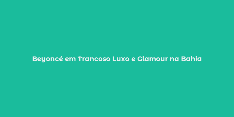 Beyoncé em Trancoso Luxo e Glamour na Bahia