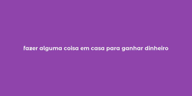 fazer alguma coisa em casa para ganhar dinheiro