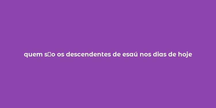 quem s？o os descendentes de esaú nos dias de hoje