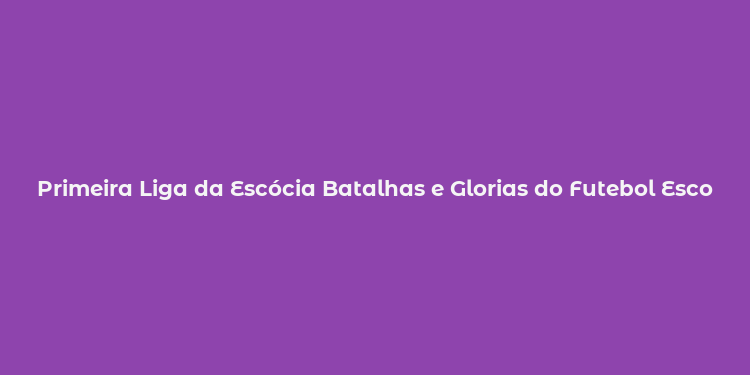 Primeira Liga da Escócia Batalhas e Glorias do Futebol Escocês