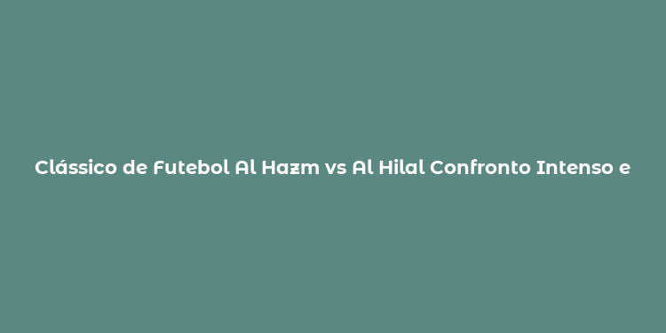 Clássico de Futebol Al Hazm vs Al Hilal Confronto Intenso e Rivalidade Saudita