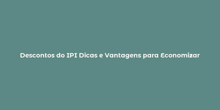 Descontos do IPI Dicas e Vantagens para Economizar