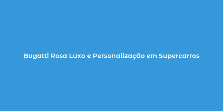 Bugatti Rosa Luxo e Personalização em Supercarros