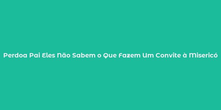 Perdoa Pai Eles Não Sabem o Que Fazem Um Convite à Misericórdia