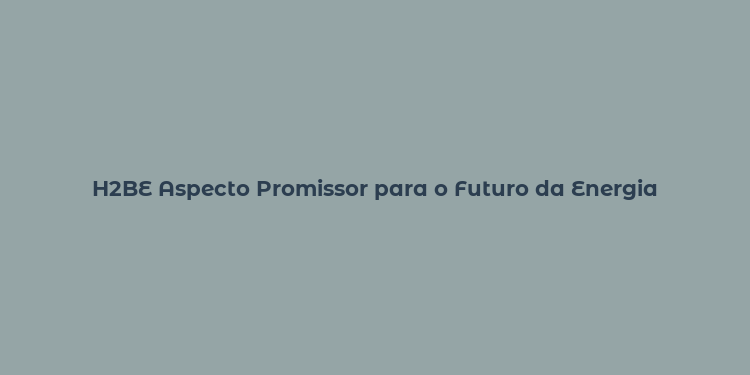 H2BE Aspecto Promissor para o Futuro da Energia