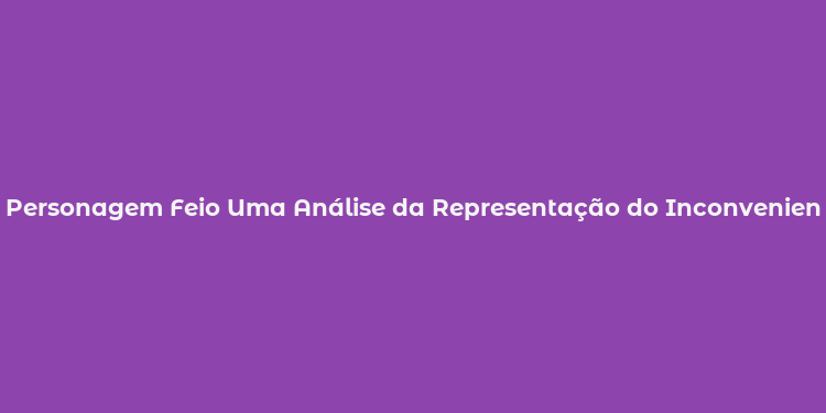 Personagem Feio Uma Análise da Representação do Inconveniente