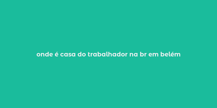 onde é casa do trabalhador na br em belém