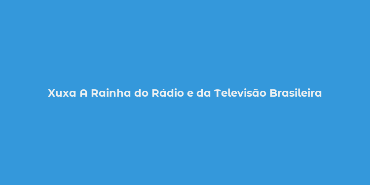 Xuxa A Rainha do Rádio e da Televisão Brasileira