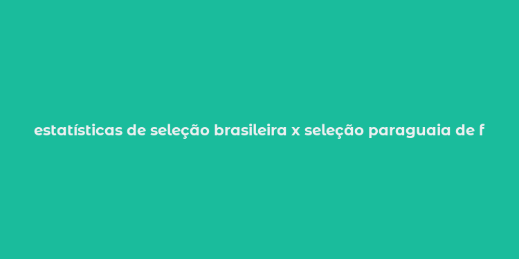 estatísticas de seleção brasileira x seleção paraguaia de futebol