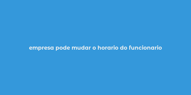 empresa pode mudar o horario do funcionario