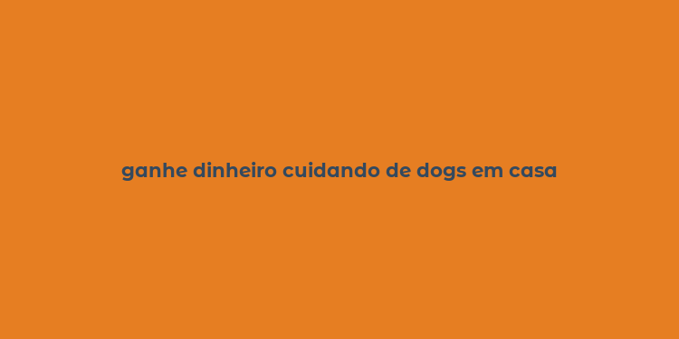 ganhe dinheiro cuidando de dogs em casa