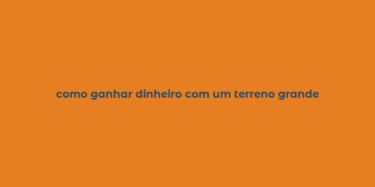 como ganhar dinheiro com um terreno grande