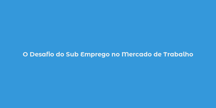 O Desafio do Sub Emprego no Mercado de Trabalho