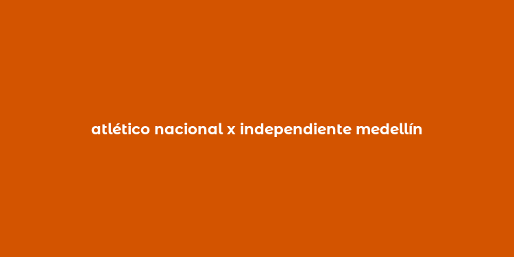 atlético nacional x independiente medellín