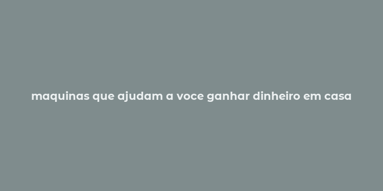 maquinas que ajudam a voce ganhar dinheiro em casa