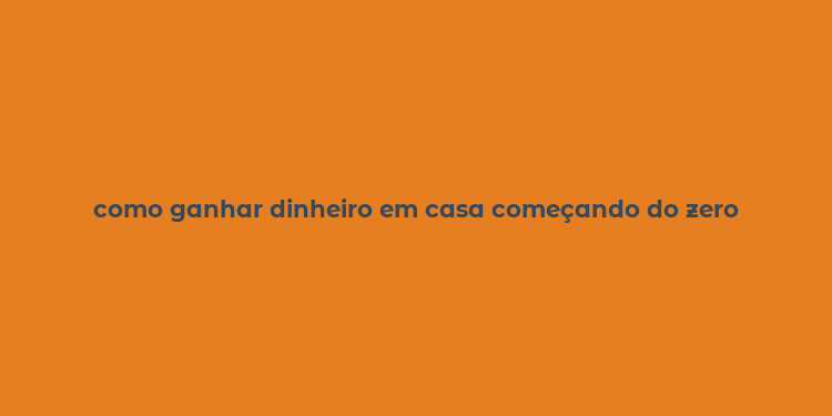 como ganhar dinheiro em casa começando do zero