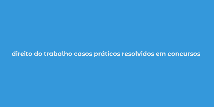 direito do trabalho casos práticos resolvidos em concursos oab