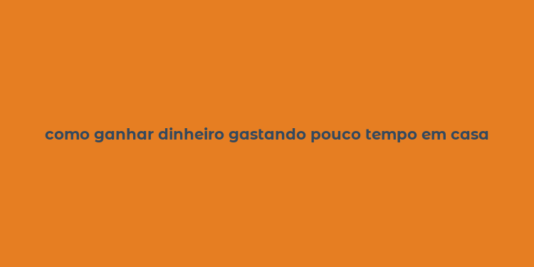 como ganhar dinheiro gastando pouco tempo em casa