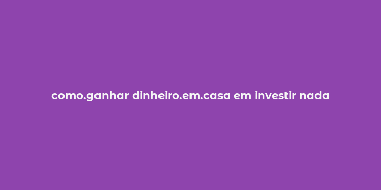 como.ganhar dinheiro.em.casa em investir nada