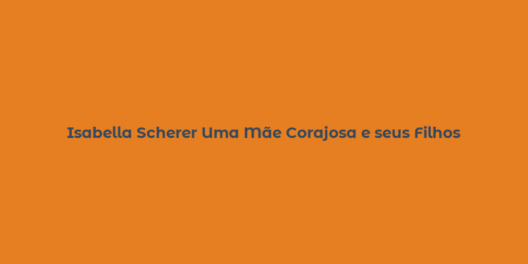 Isabella Scherer Uma Mãe Corajosa e seus Filhos